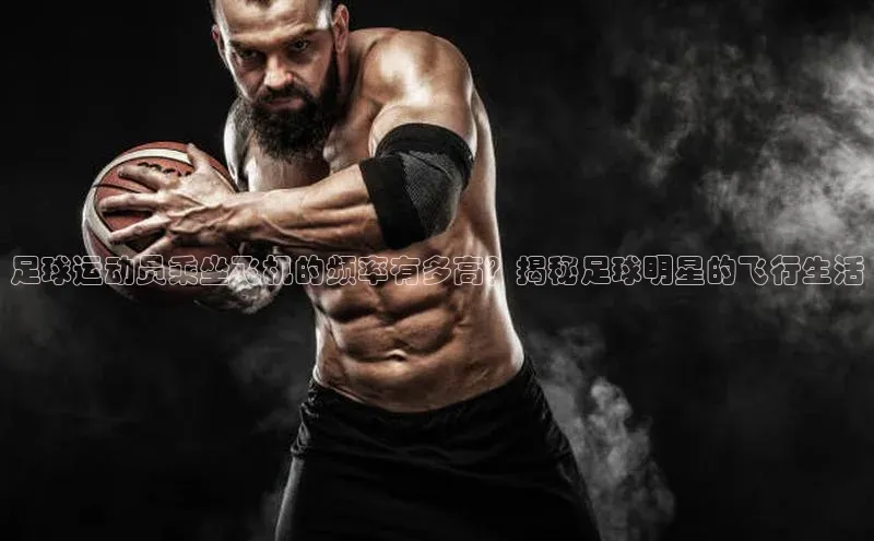 谈球吧体育官网网易足球运动员乘坐飞机的频率有多高？揭秘足球明星的飞行生活