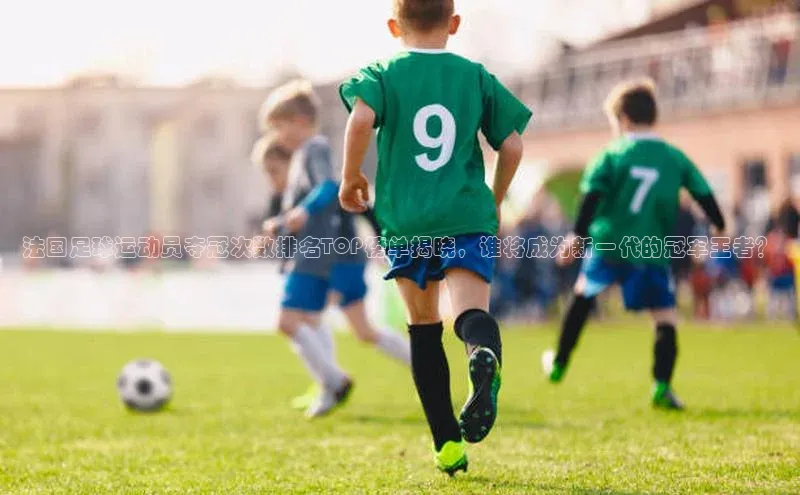 谈球吧体育赛事歌力思法国足球运动员夺冠次数排名TOP榜单揭晓，谁将成为新一代的冠军王者？