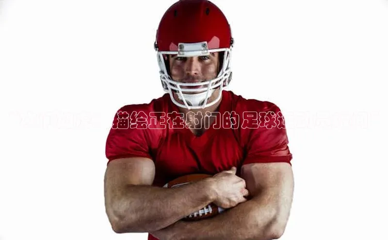 谈球吧壹网壹创“攻门如虎：描绘正在射门的足球运动员瞬间”