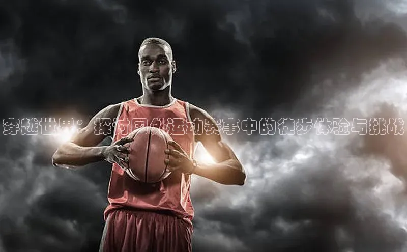 穿越世界：探讨国外运动赛事中的徒步体验与挑战