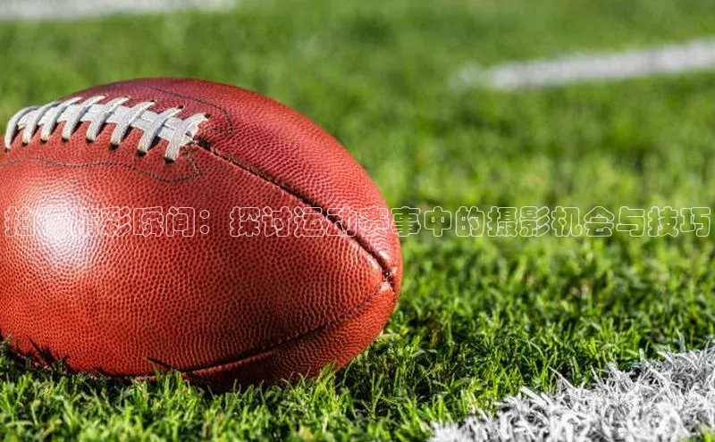 拍下精彩瞬间：探讨运动赛事中的摄影机会与技巧