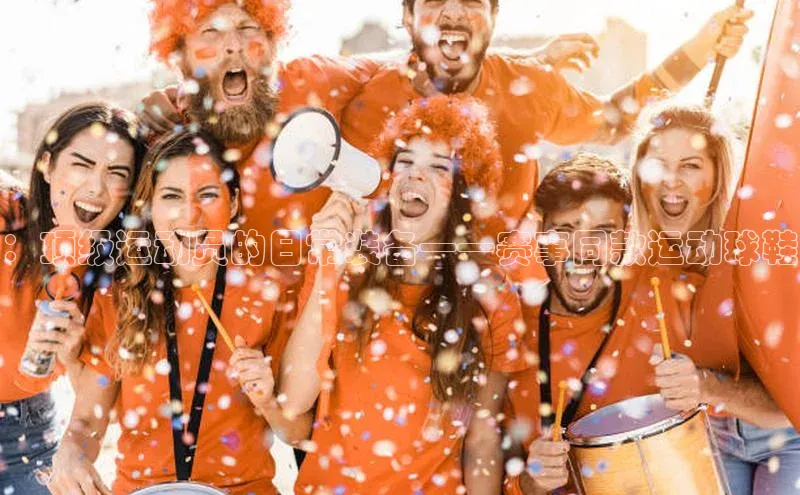 ：顶级运动员的日常装备——赛事同款运动球鞋